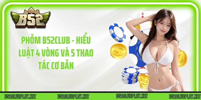 Phỏm B52club - Hiểu Luật 4 Vòng Và 5 Thao Tác Cơ Bản